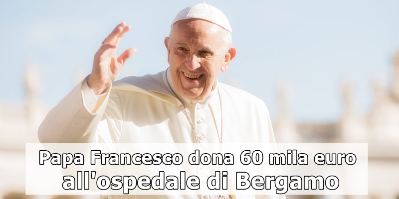 Papa Francesco: ha donato 60mila euro all’ospedale di Bergamo per l’emergenza Covid-19